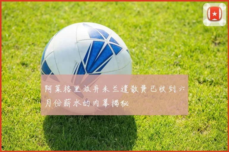 阿莱格里放弃米兰遣散费已收到六月份薪水的内幕揭秘