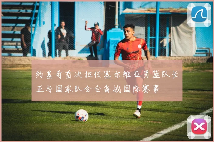 约基奇首次担任塞尔维亚男篮队长正与国家队会合备战国际赛事