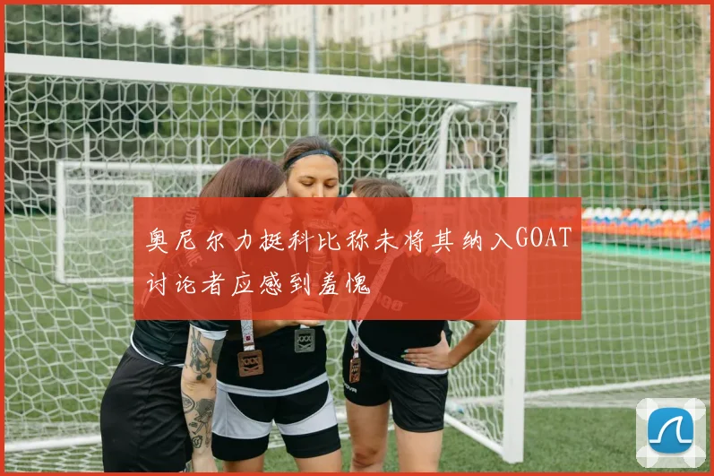 奥尼尔力挺科比称未将其纳入GOAT讨论者应感到羞愧
