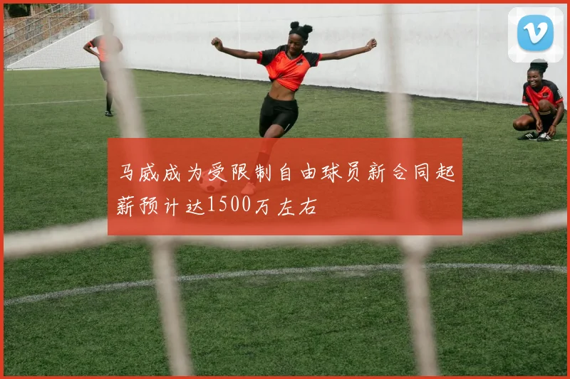 马威成为受限制自由球员新合同起薪预计达1500万左右