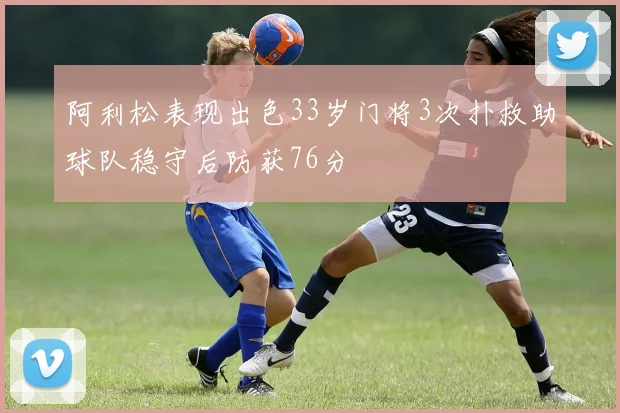 阿利松表现出色33岁门将3次扑救助球队稳守后防获76分