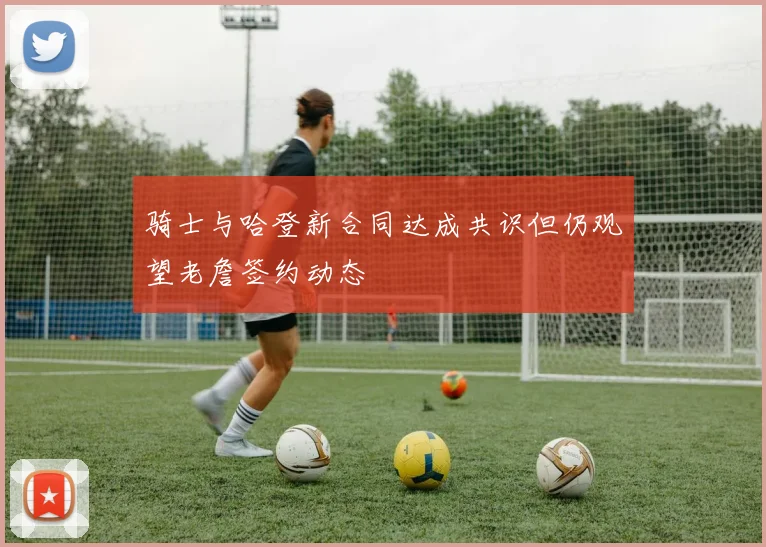 骑士与哈登新合同达成共识但仍观望老詹签约动态