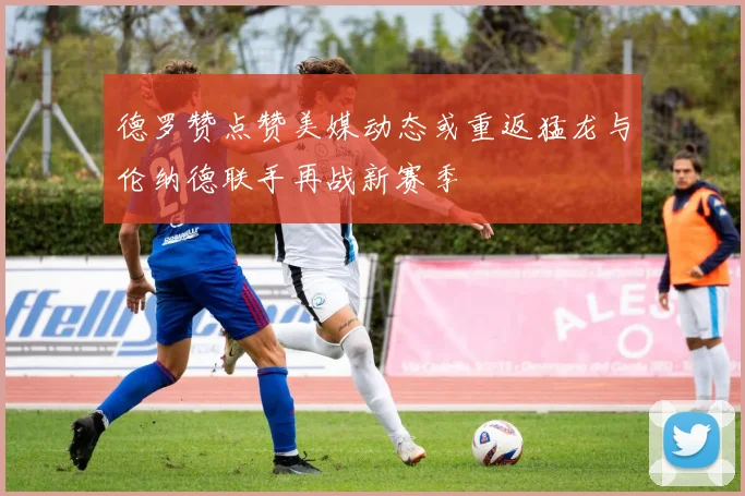 德罗赞点赞美媒动态或重返猛龙与伦纳德联手再战新赛季