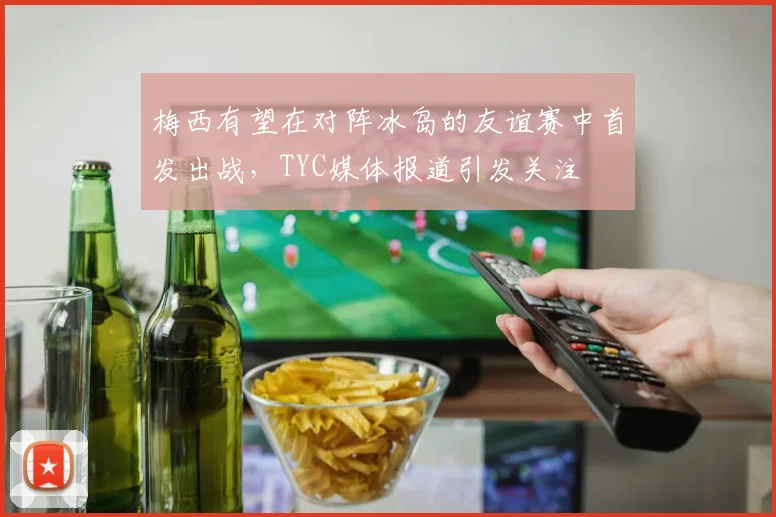 梅西有望在对阵冰岛的友谊赛中首发出战，TYC媒体报道引发关注