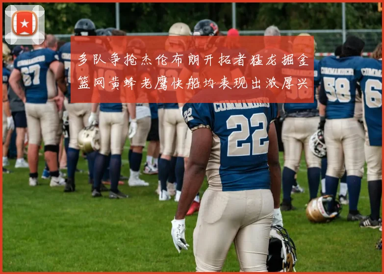 多队争抢杰伦布朗开拓者猛龙掘金篮网黄蜂老鹰快船均表现出浓厚兴趣