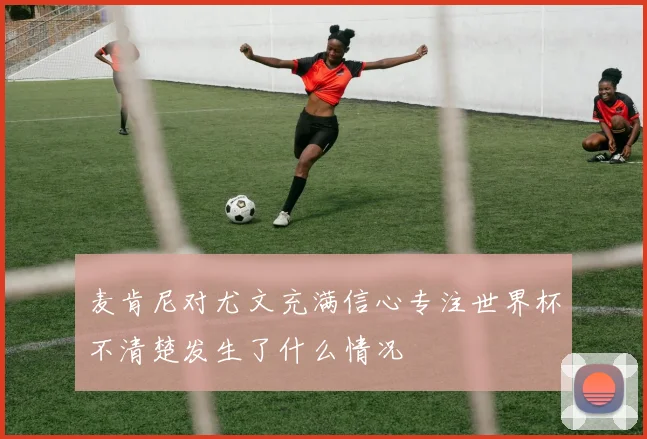 麦肯尼对尤文充满信心专注世界杯不清楚发生了什么情况