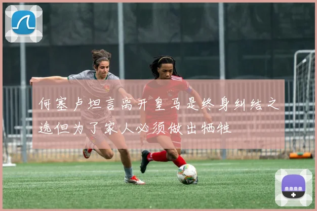 何塞卢坦言离开皇马是终身纠结之选但为了家人必须做出牺牲
