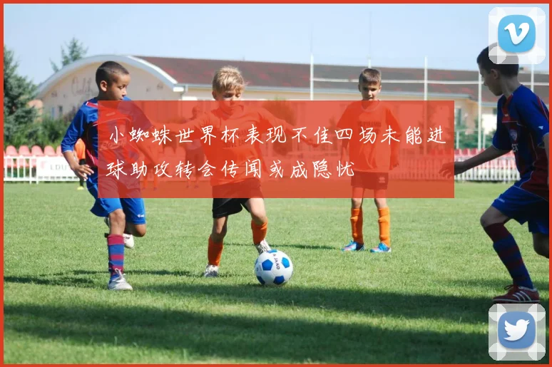 小蜘蛛世界杯表现不佳四场未能进球助攻转会传闻或成隐忧