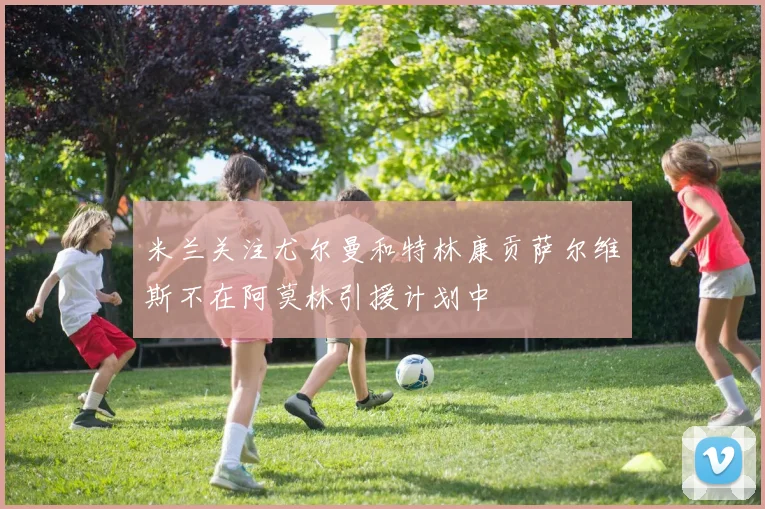 米兰关注尤尔曼和特林康贡萨尔维斯不在阿莫林引援计划中